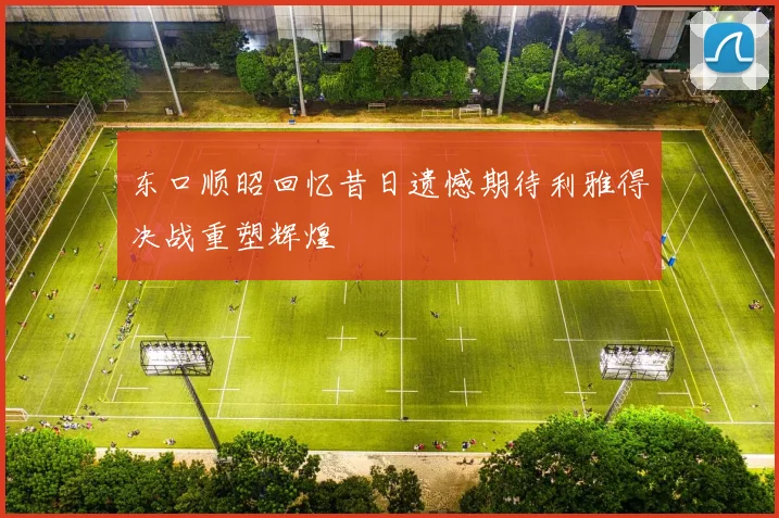 东口顺昭回忆昔日遗憾期待利雅得决战重塑辉煌