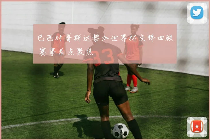 巴西对哥斯达黎加世界杯交锋回顾 赛事看点聚焦