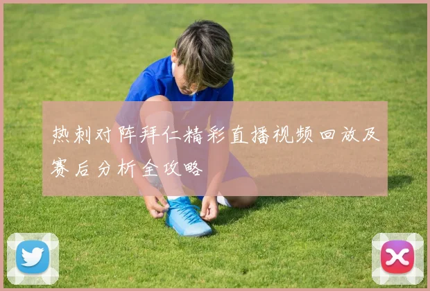 热刺对阵拜仁精彩直播视频回放及赛后分析全攻略