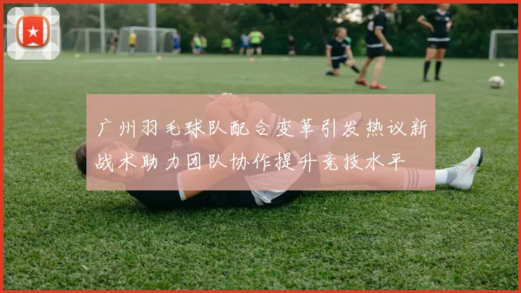 广州羽毛球队配合变革引发热议新战术助力团队协作提升竞技水平
