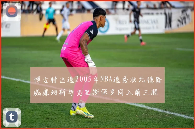博古特当选2005年NBA选秀状元德隆威廉姆斯与克里斯保罗同入前三顺位
