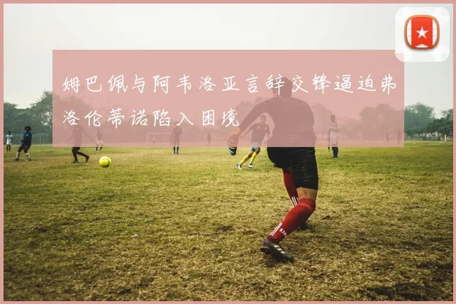 姆巴佩与阿韦洛亚言辞交锋逼迫弗洛伦蒂诺陷入困境