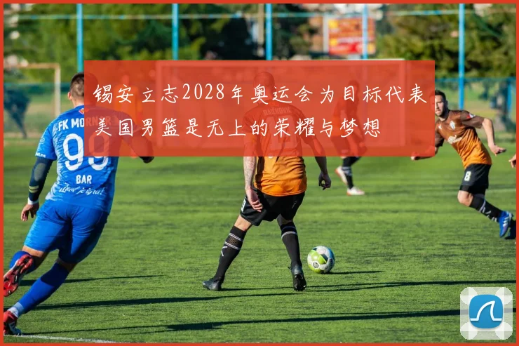 锡安立志2028年奥运会为目标代表美国男篮是无上的荣耀与梦想