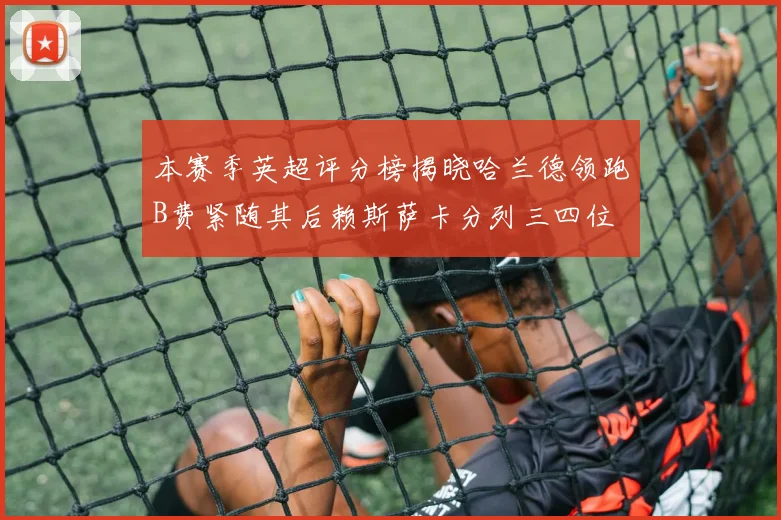 本赛季英超评分榜揭晓哈兰德领跑B费紧随其后赖斯萨卡分列三四位