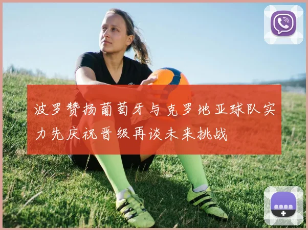 波罗赞扬葡萄牙与克罗地亚球队实力先庆祝晋级再谈未来挑战