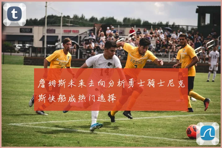 詹姆斯未来去向分析勇士骑士尼克斯快船成热门选择
