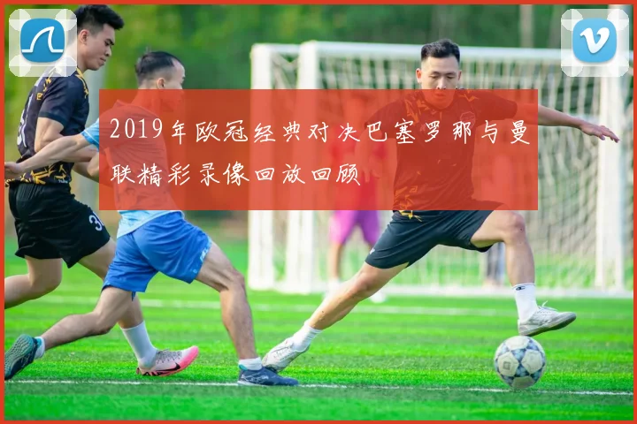 2019年欧冠经典对决巴塞罗那与曼联精彩录像回放回顾